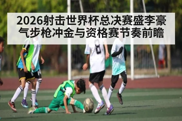 2026射击世界杯总决赛盛李豪气步枪冲金与资格赛节奏前瞻